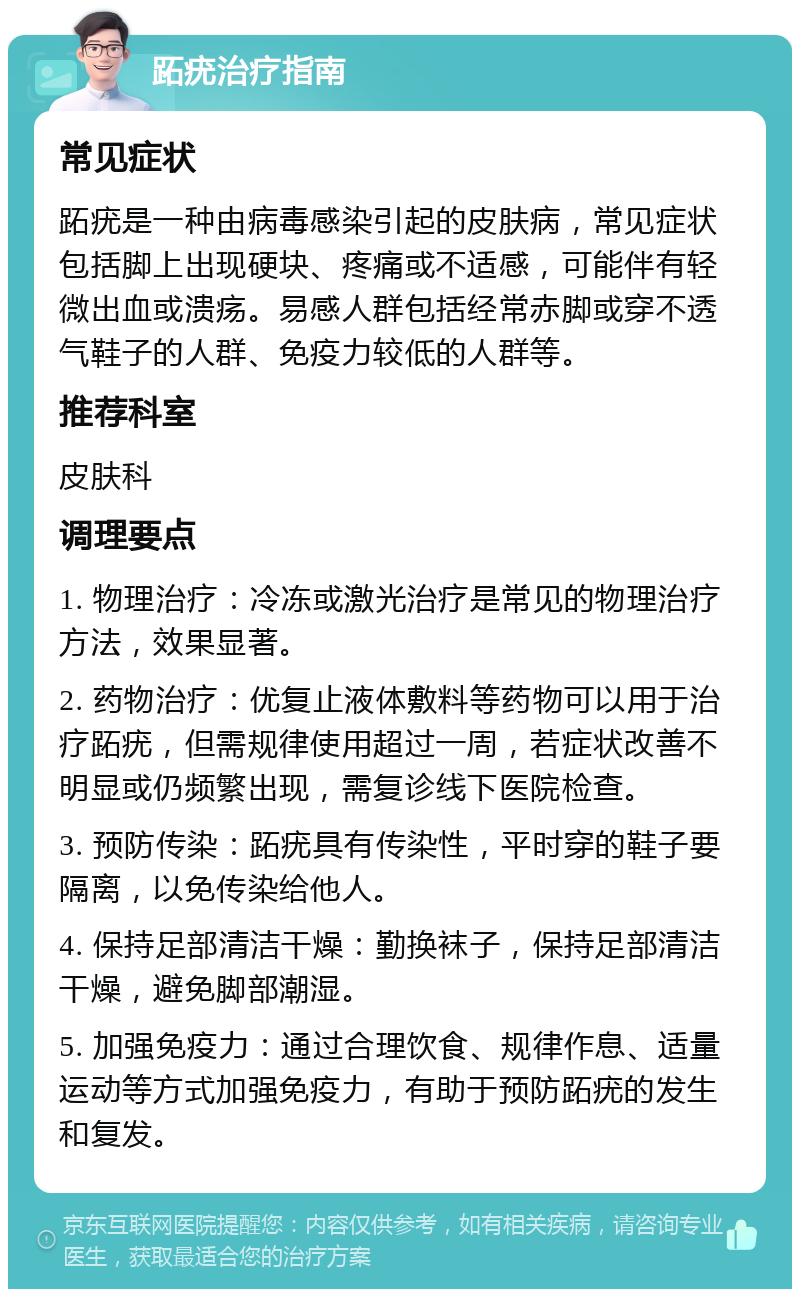 跖疣治疗指南 常见症状 跖疣是一种由病毒感染引起的皮肤病，常见症状包括脚上出现硬块、疼痛或不适感，可能伴有轻微出血或溃疡。易感人群包括经常赤脚或穿不透气鞋子的人群、免疫力较低的人群等。 推荐科室 皮肤科 调理要点 1. 物理治疗：冷冻或激光治疗是常见的物理治疗方法，效果显著。 2. 药物治疗：优复止液体敷料等药物可以用于治疗跖疣，但需规律使用超过一周，若症状改善不明显或仍频繁出现，需复诊线下医院检查。 3. 预防传染：跖疣具有传染性，平时穿的鞋子要隔离，以免传染给他人。 4. 保持足部清洁干燥：勤换袜子，保持足部清洁干燥，避免脚部潮湿。 5. 加强免疫力：通过合理饮食、规律作息、适量运动等方式加强免疫力，有助于预防跖疣的发生和复发。