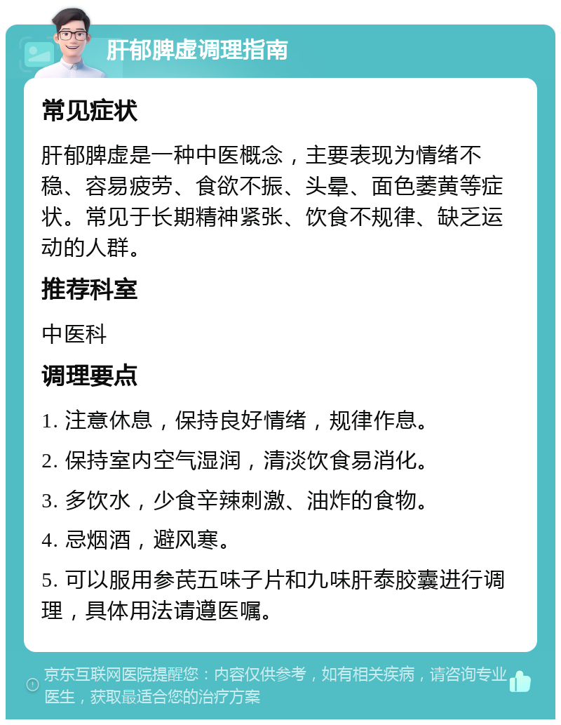 肝郁脾虚调理指南 常见症状 肝郁脾虚是一种中医概念，主要表现为情绪不稳、容易疲劳、食欲不振、头晕、面色萎黄等症状。常见于长期精神紧张、饮食不规律、缺乏运动的人群。 推荐科室 中医科 调理要点 1. 注意休息，保持良好情绪，规律作息。 2. 保持室内空气湿润，清淡饮食易消化。 3. 多饮水，少食辛辣刺激、油炸的食物。 4. 忌烟酒，避风寒。 5. 可以服用参芪五味子片和九味肝泰胶囊进行调理，具体用法请遵医嘱。