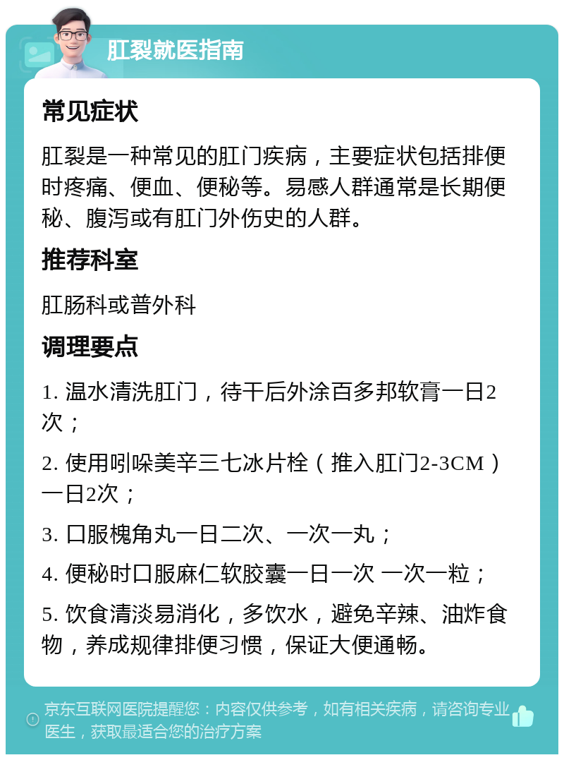 肛裂就医指南 常见症状 肛裂是一种常见的肛门疾病，主要症状包括排便时疼痛、便血、便秘等。易感人群通常是长期便秘、腹泻或有肛门外伤史的人群。 推荐科室 肛肠科或普外科 调理要点 1. 温水清洗肛门，待干后外涂百多邦软膏一日2次； 2. 使用吲哚美辛三七冰片栓（推入肛门2-3CM）一日2次； 3. 口服槐角丸一日二次、一次一丸； 4. 便秘时口服麻仁软胶囊一日一次 一次一粒； 5. 饮食清淡易消化，多饮水，避免辛辣、油炸食物，养成规律排便习惯，保证大便通畅。