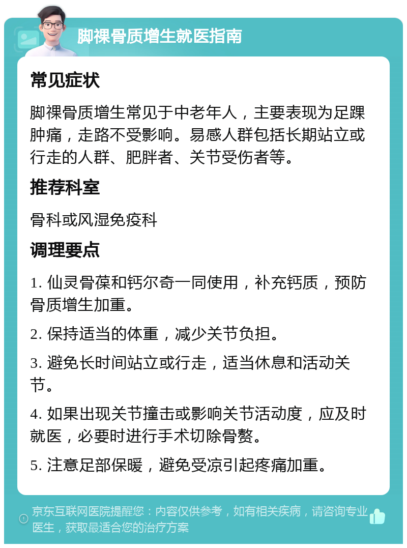 脚祼骨质增生就医指南 常见症状 脚祼骨质增生常见于中老年人，主要表现为足踝肿痛，走路不受影响。易感人群包括长期站立或行走的人群、肥胖者、关节受伤者等。 推荐科室 骨科或风湿免疫科 调理要点 1. 仙灵骨葆和钙尔奇一同使用，补充钙质，预防骨质增生加重。 2. 保持适当的体重，减少关节负担。 3. 避免长时间站立或行走，适当休息和活动关节。 4. 如果出现关节撞击或影响关节活动度，应及时就医，必要时进行手术切除骨赘。 5. 注意足部保暖，避免受凉引起疼痛加重。