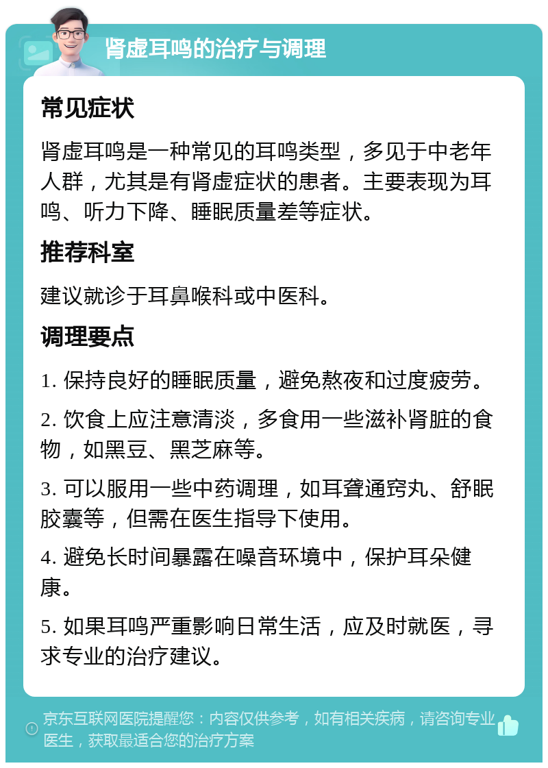 肾虚耳鸣的治疗与调理 常见症状 肾虚耳鸣是一种常见的耳鸣类型，多见于中老年人群，尤其是有肾虚症状的患者。主要表现为耳鸣、听力下降、睡眠质量差等症状。 推荐科室 建议就诊于耳鼻喉科或中医科。 调理要点 1. 保持良好的睡眠质量，避免熬夜和过度疲劳。 2. 饮食上应注意清淡，多食用一些滋补肾脏的食物，如黑豆、黑芝麻等。 3. 可以服用一些中药调理，如耳聋通窍丸、舒眠胶囊等，但需在医生指导下使用。 4. 避免长时间暴露在噪音环境中，保护耳朵健康。 5. 如果耳鸣严重影响日常生活，应及时就医，寻求专业的治疗建议。