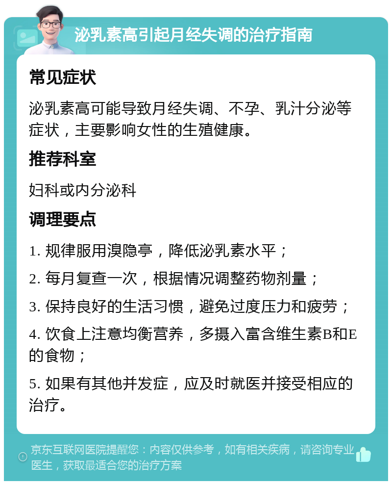 泌乳素高引起月经失调的治疗指南 常见症状 泌乳素高可能导致月经失调、不孕、乳汁分泌等症状，主要影响女性的生殖健康。 推荐科室 妇科或内分泌科 调理要点 1. 规律服用溴隐亭，降低泌乳素水平； 2. 每月复查一次，根据情况调整药物剂量； 3. 保持良好的生活习惯，避免过度压力和疲劳； 4. 饮食上注意均衡营养，多摄入富含维生素B和E的食物； 5. 如果有其他并发症，应及时就医并接受相应的治疗。