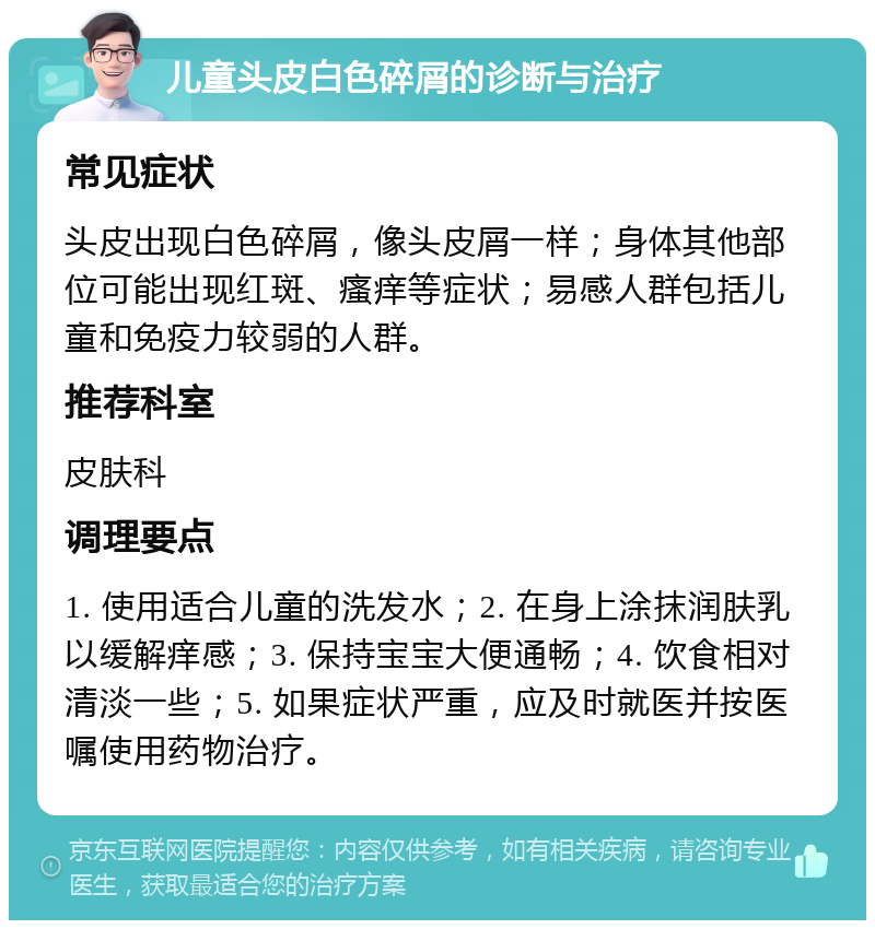 儿童头皮白色碎屑的诊断与治疗 常见症状 头皮出现白色碎屑，像头皮屑一样；身体其他部位可能出现红斑、瘙痒等症状；易感人群包括儿童和免疫力较弱的人群。 推荐科室 皮肤科 调理要点 1. 使用适合儿童的洗发水；2. 在身上涂抹润肤乳以缓解痒感；3. 保持宝宝大便通畅；4. 饮食相对清淡一些；5. 如果症状严重，应及时就医并按医嘱使用药物治疗。