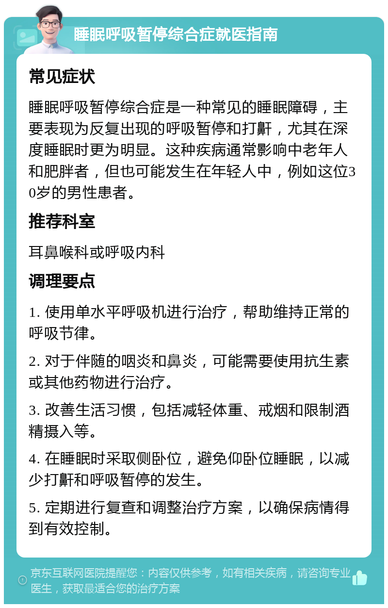 睡眠呼吸暂停综合症就医指南 常见症状 睡眠呼吸暂停综合症是一种常见的睡眠障碍，主要表现为反复出现的呼吸暂停和打鼾，尤其在深度睡眠时更为明显。这种疾病通常影响中老年人和肥胖者，但也可能发生在年轻人中，例如这位30岁的男性患者。 推荐科室 耳鼻喉科或呼吸内科 调理要点 1. 使用单水平呼吸机进行治疗，帮助维持正常的呼吸节律。 2. 对于伴随的咽炎和鼻炎，可能需要使用抗生素或其他药物进行治疗。 3. 改善生活习惯，包括减轻体重、戒烟和限制酒精摄入等。 4. 在睡眠时采取侧卧位，避免仰卧位睡眠，以减少打鼾和呼吸暂停的发生。 5. 定期进行复查和调整治疗方案，以确保病情得到有效控制。