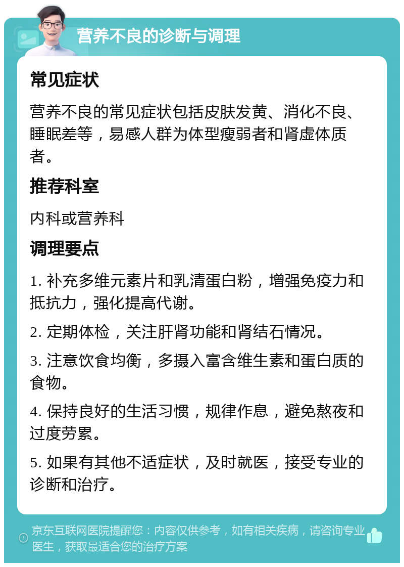 营养不良的诊断与调理 常见症状 营养不良的常见症状包括皮肤发黄、消化不良、睡眠差等，易感人群为体型瘦弱者和肾虚体质者。 推荐科室 内科或营养科 调理要点 1. 补充多维元素片和乳清蛋白粉，增强免疫力和抵抗力，强化提高代谢。 2. 定期体检，关注肝肾功能和肾结石情况。 3. 注意饮食均衡，多摄入富含维生素和蛋白质的食物。 4. 保持良好的生活习惯，规律作息，避免熬夜和过度劳累。 5. 如果有其他不适症状，及时就医，接受专业的诊断和治疗。