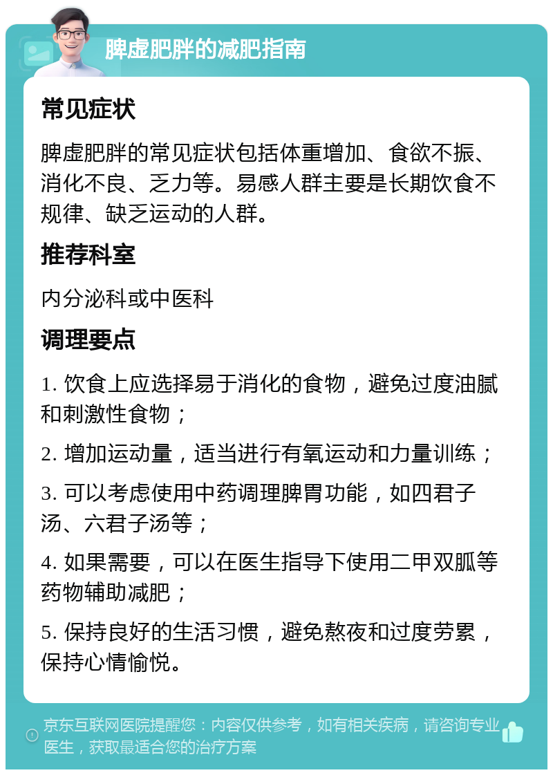 脾虚肥胖的减肥指南 常见症状 脾虚肥胖的常见症状包括体重增加、食欲不振、消化不良、乏力等。易感人群主要是长期饮食不规律、缺乏运动的人群。 推荐科室 内分泌科或中医科 调理要点 1. 饮食上应选择易于消化的食物，避免过度油腻和刺激性食物； 2. 增加运动量，适当进行有氧运动和力量训练； 3. 可以考虑使用中药调理脾胃功能，如四君子汤、六君子汤等； 4. 如果需要，可以在医生指导下使用二甲双胍等药物辅助减肥； 5. 保持良好的生活习惯，避免熬夜和过度劳累，保持心情愉悦。