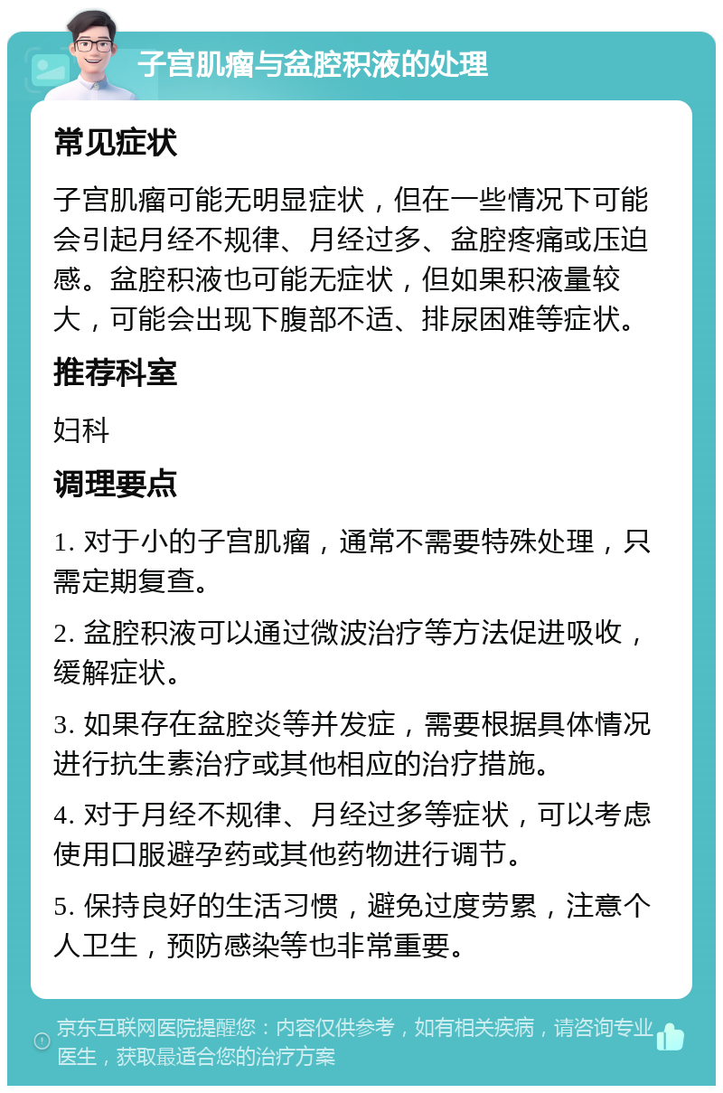 子宫肌瘤与盆腔积液的处理 常见症状 子宫肌瘤可能无明显症状，但在一些情况下可能会引起月经不规律、月经过多、盆腔疼痛或压迫感。盆腔积液也可能无症状，但如果积液量较大，可能会出现下腹部不适、排尿困难等症状。 推荐科室 妇科 调理要点 1. 对于小的子宫肌瘤，通常不需要特殊处理，只需定期复查。 2. 盆腔积液可以通过微波治疗等方法促进吸收，缓解症状。 3. 如果存在盆腔炎等并发症，需要根据具体情况进行抗生素治疗或其他相应的治疗措施。 4. 对于月经不规律、月经过多等症状，可以考虑使用口服避孕药或其他药物进行调节。 5. 保持良好的生活习惯，避免过度劳累，注意个人卫生，预防感染等也非常重要。