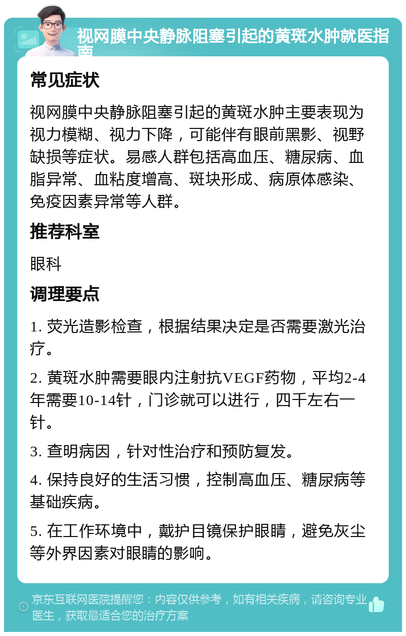 视网膜中央静脉阻塞引起的黄斑水肿就医指南 常见症状 视网膜中央静脉阻塞引起的黄斑水肿主要表现为视力模糊、视力下降，可能伴有眼前黑影、视野缺损等症状。易感人群包括高血压、糖尿病、血脂异常、血粘度增高、斑块形成、病原体感染、免疫因素异常等人群。 推荐科室 眼科 调理要点 1. 荧光造影检查，根据结果决定是否需要激光治疗。 2. 黄斑水肿需要眼内注射抗VEGF药物，平均2-4年需要10-14针，门诊就可以进行，四千左右一针。 3. 查明病因，针对性治疗和预防复发。 4. 保持良好的生活习惯，控制高血压、糖尿病等基础疾病。 5. 在工作环境中，戴护目镜保护眼睛，避免灰尘等外界因素对眼睛的影响。