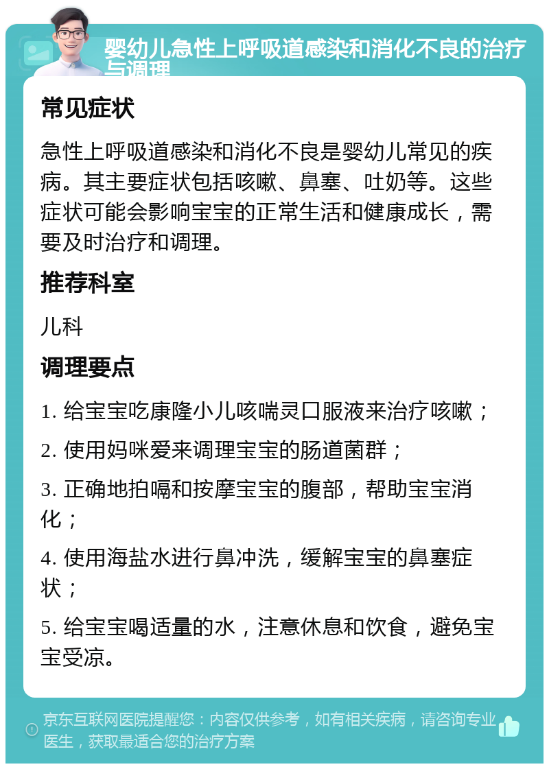 婴幼儿急性上呼吸道感染和消化不良的治疗与调理 常见症状 急性上呼吸道感染和消化不良是婴幼儿常见的疾病。其主要症状包括咳嗽、鼻塞、吐奶等。这些症状可能会影响宝宝的正常生活和健康成长，需要及时治疗和调理。 推荐科室 儿科 调理要点 1. 给宝宝吃康隆小儿咳喘灵口服液来治疗咳嗽； 2. 使用妈咪爱来调理宝宝的肠道菌群； 3. 正确地拍嗝和按摩宝宝的腹部，帮助宝宝消化； 4. 使用海盐水进行鼻冲洗，缓解宝宝的鼻塞症状； 5. 给宝宝喝适量的水，注意休息和饮食，避免宝宝受凉。