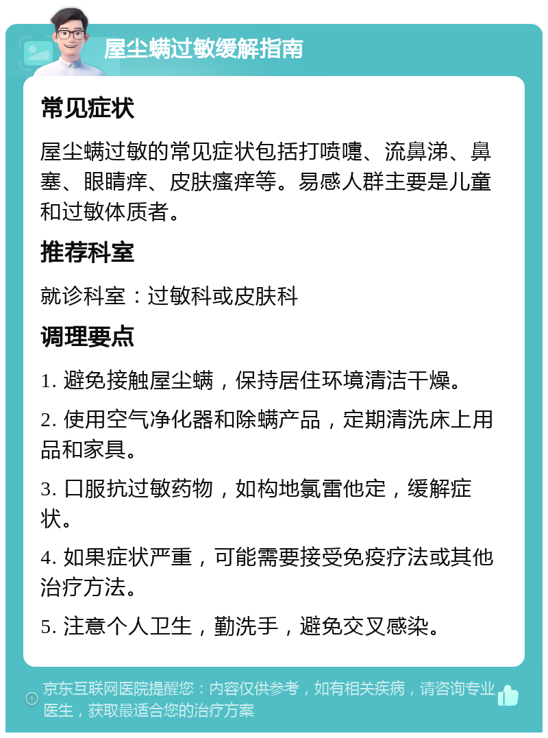 屋尘螨过敏缓解指南 常见症状 屋尘螨过敏的常见症状包括打喷嚏、流鼻涕、鼻塞、眼睛痒、皮肤瘙痒等。易感人群主要是儿童和过敏体质者。 推荐科室 就诊科室：过敏科或皮肤科 调理要点 1. 避免接触屋尘螨，保持居住环境清洁干燥。 2. 使用空气净化器和除螨产品，定期清洗床上用品和家具。 3. 口服抗过敏药物，如构地氯雷他定，缓解症状。 4. 如果症状严重，可能需要接受免疫疗法或其他治疗方法。 5. 注意个人卫生，勤洗手，避免交叉感染。