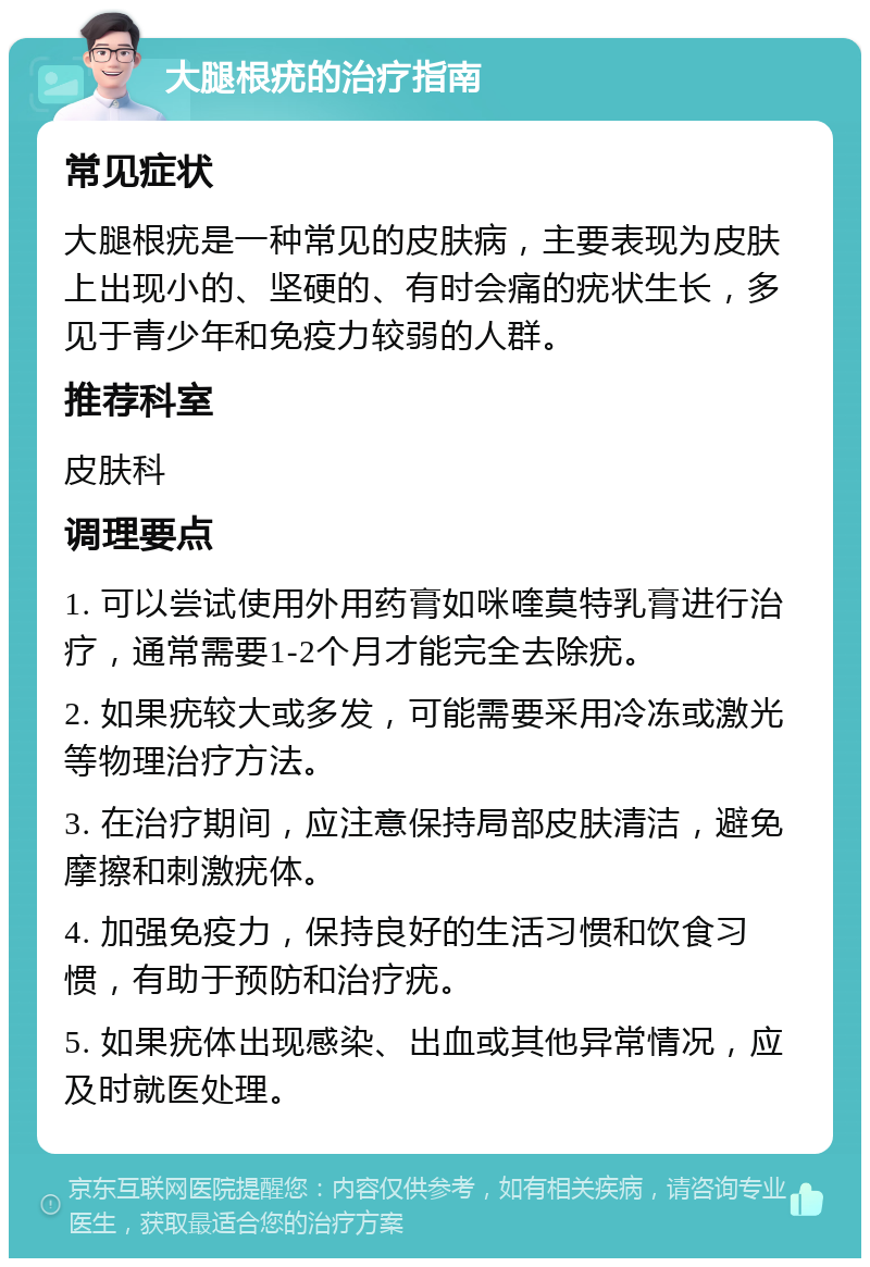 大腿根疣的治疗指南 常见症状 大腿根疣是一种常见的皮肤病，主要表现为皮肤上出现小的、坚硬的、有时会痛的疣状生长，多见于青少年和免疫力较弱的人群。 推荐科室 皮肤科 调理要点 1. 可以尝试使用外用药膏如咪喹莫特乳膏进行治疗，通常需要1-2个月才能完全去除疣。 2. 如果疣较大或多发，可能需要采用冷冻或激光等物理治疗方法。 3. 在治疗期间，应注意保持局部皮肤清洁，避免摩擦和刺激疣体。 4. 加强免疫力，保持良好的生活习惯和饮食习惯，有助于预防和治疗疣。 5. 如果疣体出现感染、出血或其他异常情况，应及时就医处理。