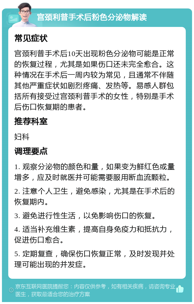 宫颈利普手术后粉色分泌物解读 常见症状 宫颈利普手术后10天出现粉色分泌物可能是正常的恢复过程，尤其是如果伤口还未完全愈合。这种情况在手术后一周内较为常见，且通常不伴随其他严重症状如剧烈疼痛、发热等。易感人群包括所有接受过宫颈利普手术的女性，特别是手术后伤口恢复期的患者。 推荐科室 妇科 调理要点 1. 观察分泌物的颜色和量，如果变为鲜红色或量增多，应及时就医并可能需要服用断血流颗粒。 2. 注意个人卫生，避免感染，尤其是在手术后的恢复期内。 3. 避免进行性生活，以免影响伤口的恢复。 4. 适当补充维生素，提高自身免疫力和抵抗力，促进伤口愈合。 5. 定期复查，确保伤口恢复正常，及时发现并处理可能出现的并发症。