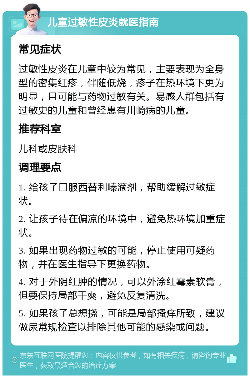 儿童过敏性皮炎就医指南 常见症状 过敏性皮炎在儿童中较为常见，主要表现为全身型的密集红疹，伴随低烧，疹子在热环境下更为明显，且可能与药物过敏有关。易感人群包括有过敏史的儿童和曾经患有川崎病的儿童。 推荐科室 儿科或皮肤科 调理要点 1. 给孩子口服西替利嗪滴剂，帮助缓解过敏症状。 2. 让孩子待在偏凉的环境中，避免热环境加重症状。 3. 如果出现药物过敏的可能，停止使用可疑药物，并在医生指导下更换药物。 4. 对于外阴红肿的情况，可以外涂红霉素软膏，但要保持局部干爽，避免反复清洗。 5. 如果孩子总想挠，可能是局部搔痒所致，建议做尿常规检查以排除其他可能的感染或问题。