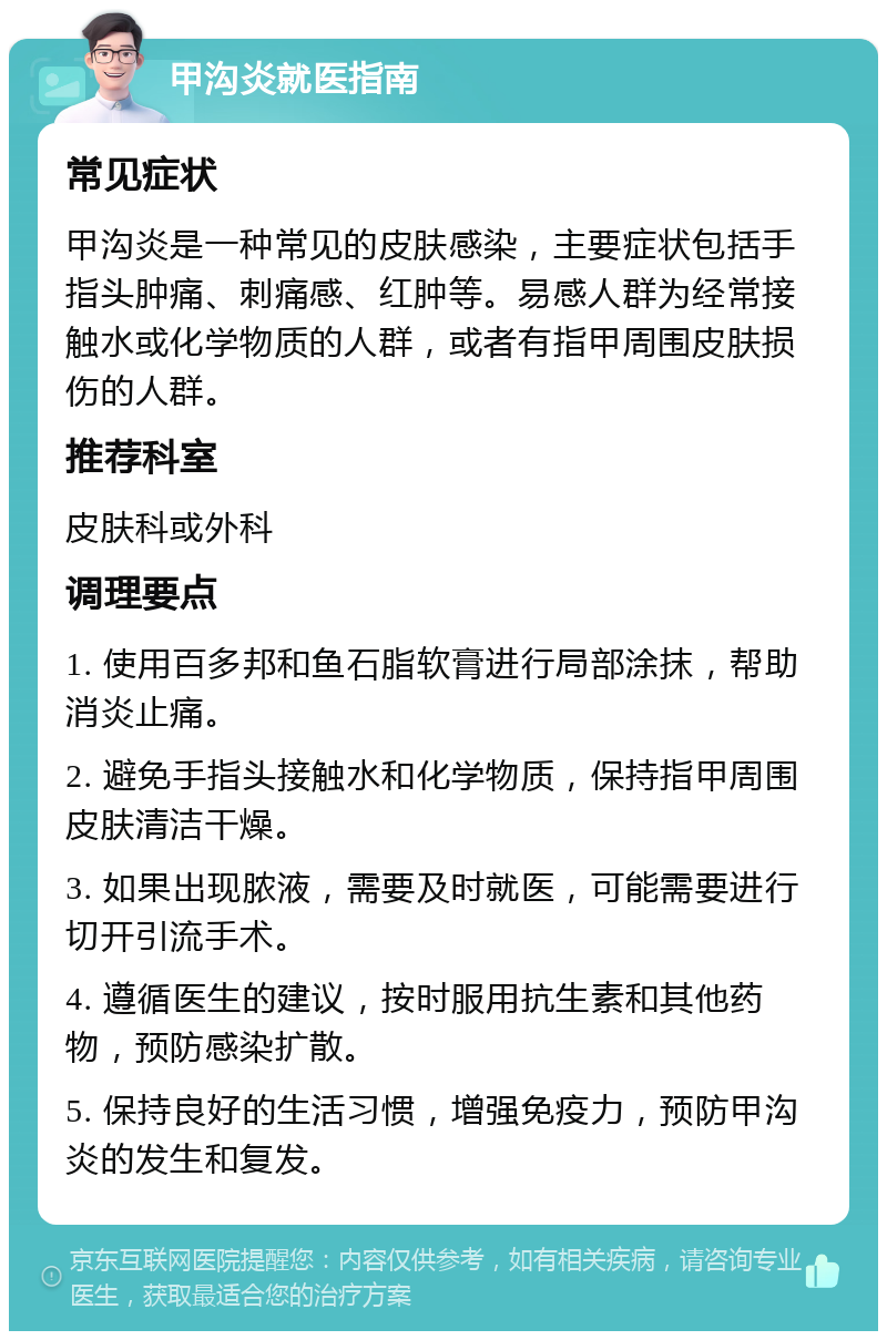 甲沟炎就医指南 常见症状 甲沟炎是一种常见的皮肤感染，主要症状包括手指头肿痛、刺痛感、红肿等。易感人群为经常接触水或化学物质的人群，或者有指甲周围皮肤损伤的人群。 推荐科室 皮肤科或外科 调理要点 1. 使用百多邦和鱼石脂软膏进行局部涂抹，帮助消炎止痛。 2. 避免手指头接触水和化学物质，保持指甲周围皮肤清洁干燥。 3. 如果出现脓液，需要及时就医，可能需要进行切开引流手术。 4. 遵循医生的建议，按时服用抗生素和其他药物，预防感染扩散。 5. 保持良好的生活习惯，增强免疫力，预防甲沟炎的发生和复发。