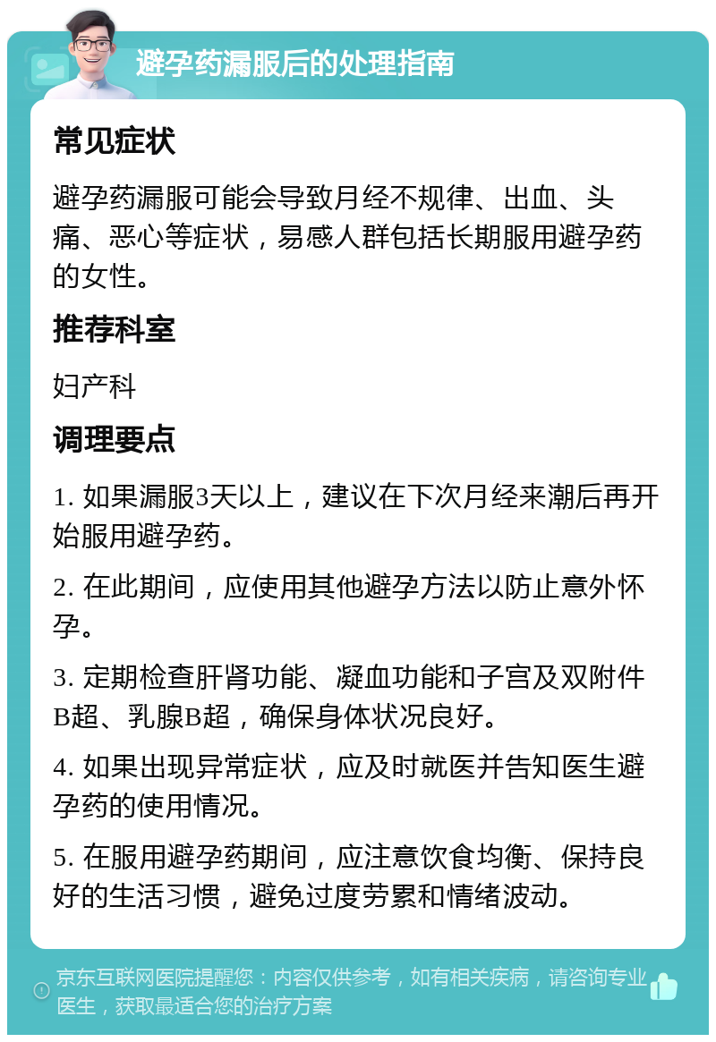 避孕药漏服后的处理指南 常见症状 避孕药漏服可能会导致月经不规律、出血、头痛、恶心等症状，易感人群包括长期服用避孕药的女性。 推荐科室 妇产科 调理要点 1. 如果漏服3天以上，建议在下次月经来潮后再开始服用避孕药。 2. 在此期间，应使用其他避孕方法以防止意外怀孕。 3. 定期检查肝肾功能、凝血功能和子宫及双附件B超、乳腺B超，确保身体状况良好。 4. 如果出现异常症状，应及时就医并告知医生避孕药的使用情况。 5. 在服用避孕药期间，应注意饮食均衡、保持良好的生活习惯，避免过度劳累和情绪波动。