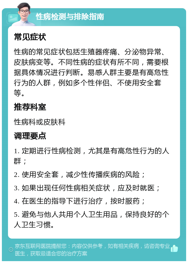 性病检测与排除指南 常见症状 性病的常见症状包括生殖器疼痛、分泌物异常、皮肤病变等。不同性病的症状有所不同，需要根据具体情况进行判断。易感人群主要是有高危性行为的人群，例如多个性伴侣、不使用安全套等。 推荐科室 性病科或皮肤科 调理要点 1. 定期进行性病检测，尤其是有高危性行为的人群； 2. 使用安全套，减少性传播疾病的风险； 3. 如果出现任何性病相关症状，应及时就医； 4. 在医生的指导下进行治疗，按时服药； 5. 避免与他人共用个人卫生用品，保持良好的个人卫生习惯。