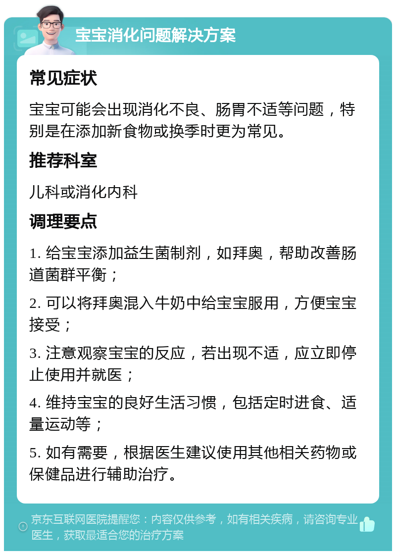 宝宝消化问题解决方案 常见症状 宝宝可能会出现消化不良、肠胃不适等问题，特别是在添加新食物或换季时更为常见。 推荐科室 儿科或消化内科 调理要点 1. 给宝宝添加益生菌制剂，如拜奥，帮助改善肠道菌群平衡； 2. 可以将拜奥混入牛奶中给宝宝服用，方便宝宝接受； 3. 注意观察宝宝的反应，若出现不适，应立即停止使用并就医； 4. 维持宝宝的良好生活习惯，包括定时进食、适量运动等； 5. 如有需要，根据医生建议使用其他相关药物或保健品进行辅助治疗。