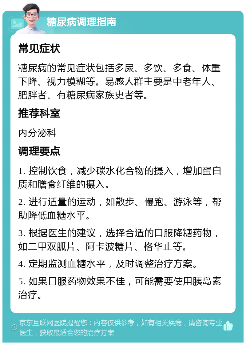 糖尿病调理指南 常见症状 糖尿病的常见症状包括多尿、多饮、多食、体重下降、视力模糊等。易感人群主要是中老年人、肥胖者、有糖尿病家族史者等。 推荐科室 内分泌科 调理要点 1. 控制饮食，减少碳水化合物的摄入，增加蛋白质和膳食纤维的摄入。 2. 进行适量的运动，如散步、慢跑、游泳等，帮助降低血糖水平。 3. 根据医生的建议，选择合适的口服降糖药物，如二甲双胍片、阿卡波糖片、格华止等。 4. 定期监测血糖水平，及时调整治疗方案。 5. 如果口服药物效果不佳，可能需要使用胰岛素治疗。