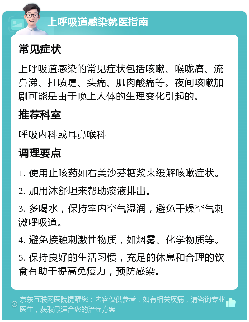 上呼吸道感染就医指南 常见症状 上呼吸道感染的常见症状包括咳嗽、喉咙痛、流鼻涕、打喷嚏、头痛、肌肉酸痛等。夜间咳嗽加剧可能是由于晚上人体的生理变化引起的。 推荐科室 呼吸内科或耳鼻喉科 调理要点 1. 使用止咳药如右美沙芬糖浆来缓解咳嗽症状。 2. 加用沐舒坦来帮助痰液排出。 3. 多喝水，保持室内空气湿润，避免干燥空气刺激呼吸道。 4. 避免接触刺激性物质，如烟雾、化学物质等。 5. 保持良好的生活习惯，充足的休息和合理的饮食有助于提高免疫力，预防感染。