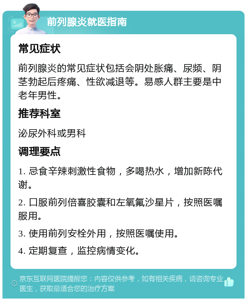 前列腺炎就医指南 常见症状 前列腺炎的常见症状包括会阴处胀痛、尿频、阴茎勃起后疼痛、性欲减退等。易感人群主要是中老年男性。 推荐科室 泌尿外科或男科 调理要点 1. 忌食辛辣刺激性食物，多喝热水，增加新陈代谢。 2. 口服前列倍喜胶囊和左氧氟沙星片，按照医嘱服用。 3. 使用前列安栓外用，按照医嘱使用。 4. 定期复查，监控病情变化。