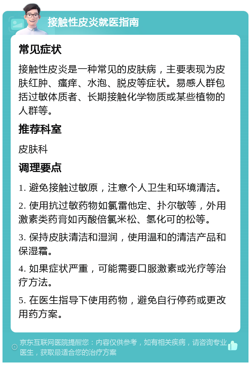 接触性皮炎就医指南 常见症状 接触性皮炎是一种常见的皮肤病，主要表现为皮肤红肿、瘙痒、水泡、脱皮等症状。易感人群包括过敏体质者、长期接触化学物质或某些植物的人群等。 推荐科室 皮肤科 调理要点 1. 避免接触过敏原，注意个人卫生和环境清洁。 2. 使用抗过敏药物如氯雷他定、扑尔敏等，外用激素类药膏如丙酸倍氯米松、氢化可的松等。 3. 保持皮肤清洁和湿润，使用温和的清洁产品和保湿霜。 4. 如果症状严重，可能需要口服激素或光疗等治疗方法。 5. 在医生指导下使用药物，避免自行停药或更改用药方案。