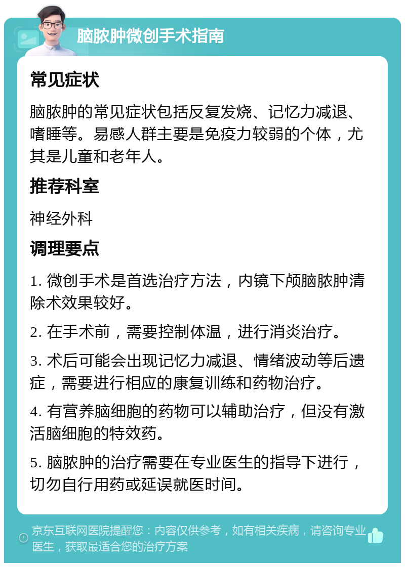 脑脓肿微创手术指南 常见症状 脑脓肿的常见症状包括反复发烧、记忆力减退、嗜睡等。易感人群主要是免疫力较弱的个体，尤其是儿童和老年人。 推荐科室 神经外科 调理要点 1. 微创手术是首选治疗方法，内镜下颅脑脓肿清除术效果较好。 2. 在手术前，需要控制体温，进行消炎治疗。 3. 术后可能会出现记忆力减退、情绪波动等后遗症，需要进行相应的康复训练和药物治疗。 4. 有营养脑细胞的药物可以辅助治疗，但没有激活脑细胞的特效药。 5. 脑脓肿的治疗需要在专业医生的指导下进行，切勿自行用药或延误就医时间。