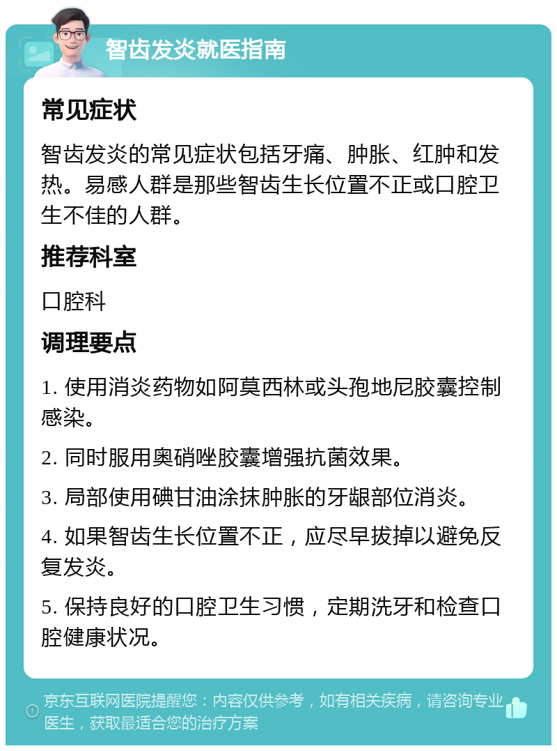 智齿发炎就医指南 常见症状 智齿发炎的常见症状包括牙痛、肿胀、红肿和发热。易感人群是那些智齿生长位置不正或口腔卫生不佳的人群。 推荐科室 口腔科 调理要点 1. 使用消炎药物如阿莫西林或头孢地尼胶囊控制感染。 2. 同时服用奥硝唑胶囊增强抗菌效果。 3. 局部使用碘甘油涂抹肿胀的牙龈部位消炎。 4. 如果智齿生长位置不正，应尽早拔掉以避免反复发炎。 5. 保持良好的口腔卫生习惯，定期洗牙和检查口腔健康状况。