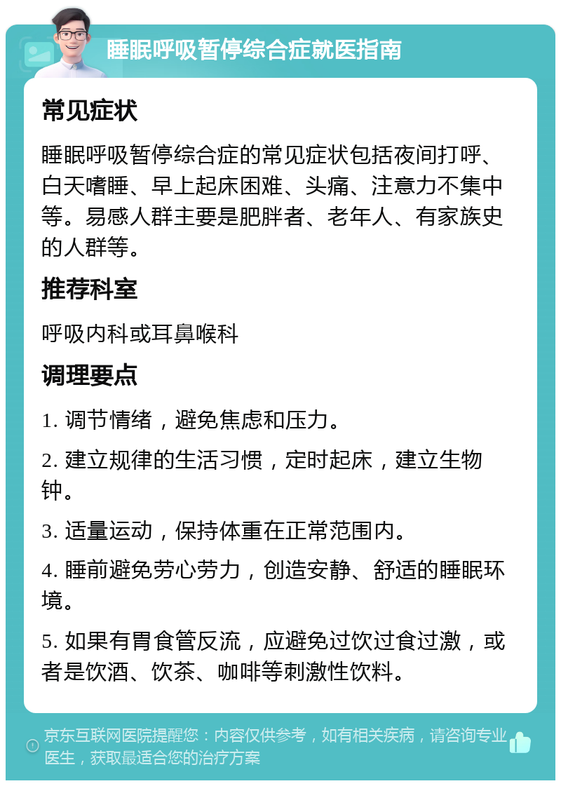 睡眠呼吸暂停综合症就医指南 常见症状 睡眠呼吸暂停综合症的常见症状包括夜间打呼、白天嗜睡、早上起床困难、头痛、注意力不集中等。易感人群主要是肥胖者、老年人、有家族史的人群等。 推荐科室 呼吸内科或耳鼻喉科 调理要点 1. 调节情绪，避免焦虑和压力。 2. 建立规律的生活习惯，定时起床，建立生物钟。 3. 适量运动，保持体重在正常范围内。 4. 睡前避免劳心劳力，创造安静、舒适的睡眠环境。 5. 如果有胃食管反流，应避免过饮过食过激，或者是饮酒、饮茶、咖啡等刺激性饮料。