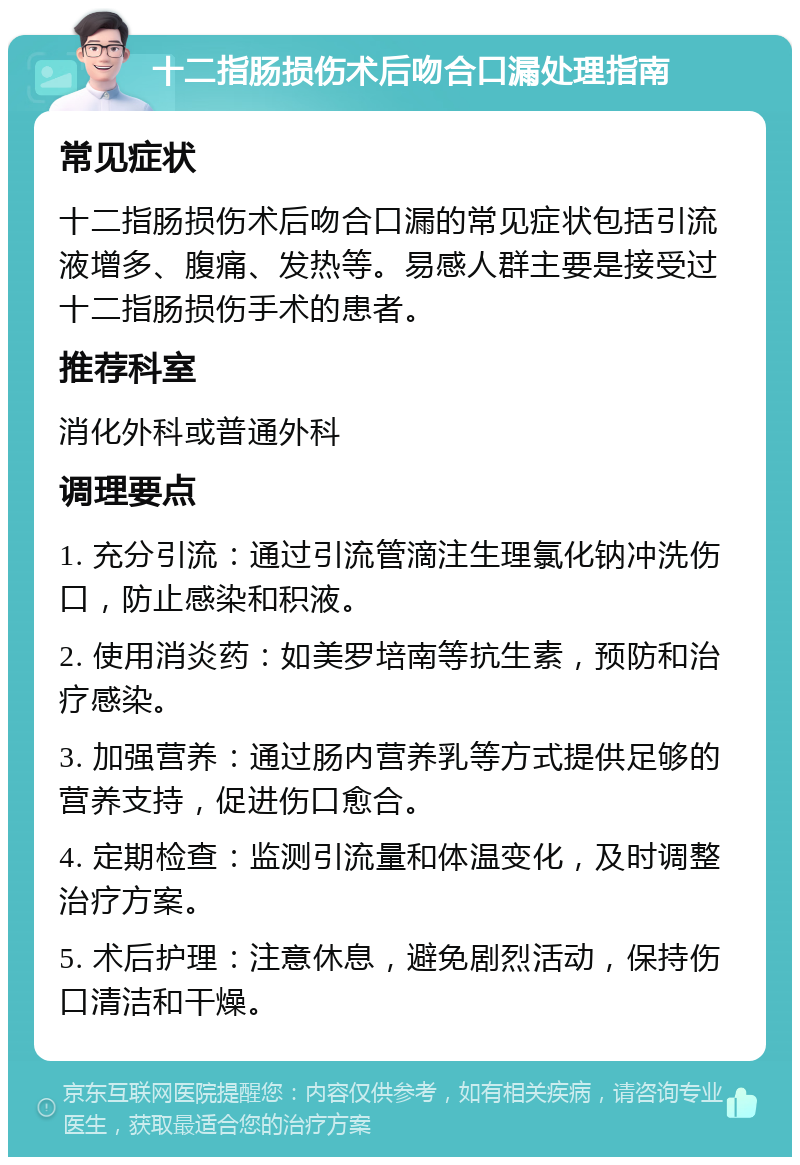 十二指肠损伤术后吻合口漏处理指南 常见症状 十二指肠损伤术后吻合口漏的常见症状包括引流液增多、腹痛、发热等。易感人群主要是接受过十二指肠损伤手术的患者。 推荐科室 消化外科或普通外科 调理要点 1. 充分引流：通过引流管滴注生理氯化钠冲洗伤口，防止感染和积液。 2. 使用消炎药：如美罗培南等抗生素，预防和治疗感染。 3. 加强营养：通过肠内营养乳等方式提供足够的营养支持，促进伤口愈合。 4. 定期检查：监测引流量和体温变化，及时调整治疗方案。 5. 术后护理：注意休息，避免剧烈活动，保持伤口清洁和干燥。