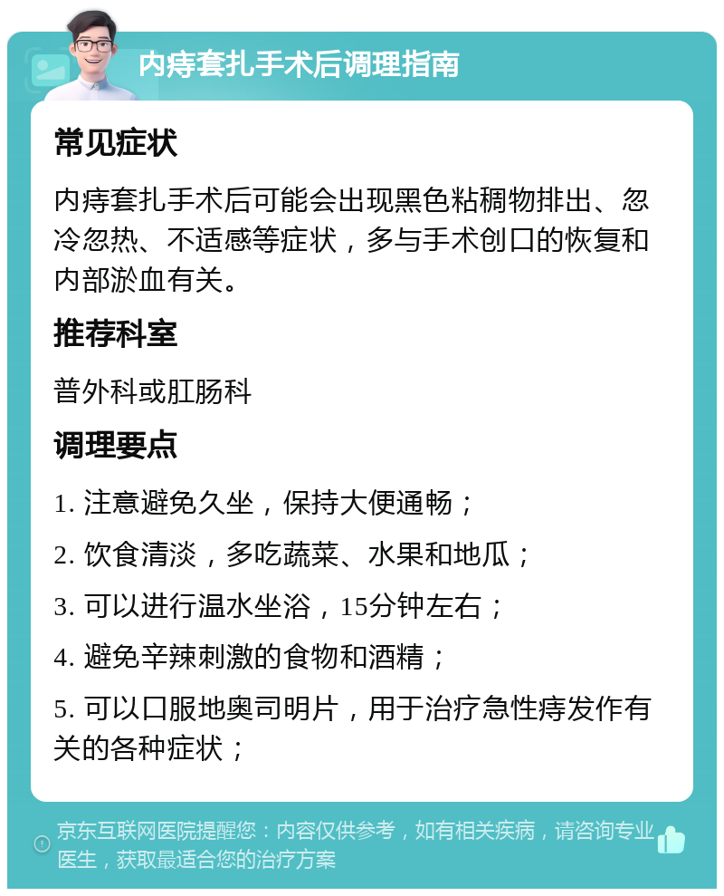 内痔套扎手术后调理指南 常见症状 内痔套扎手术后可能会出现黑色粘稠物排出、忽冷忽热、不适感等症状，多与手术创口的恢复和内部淤血有关。 推荐科室 普外科或肛肠科 调理要点 1. 注意避免久坐，保持大便通畅； 2. 饮食清淡，多吃蔬菜、水果和地瓜； 3. 可以进行温水坐浴，15分钟左右； 4. 避免辛辣刺激的食物和酒精； 5. 可以口服地奥司明片，用于治疗急性痔发作有关的各种症状；