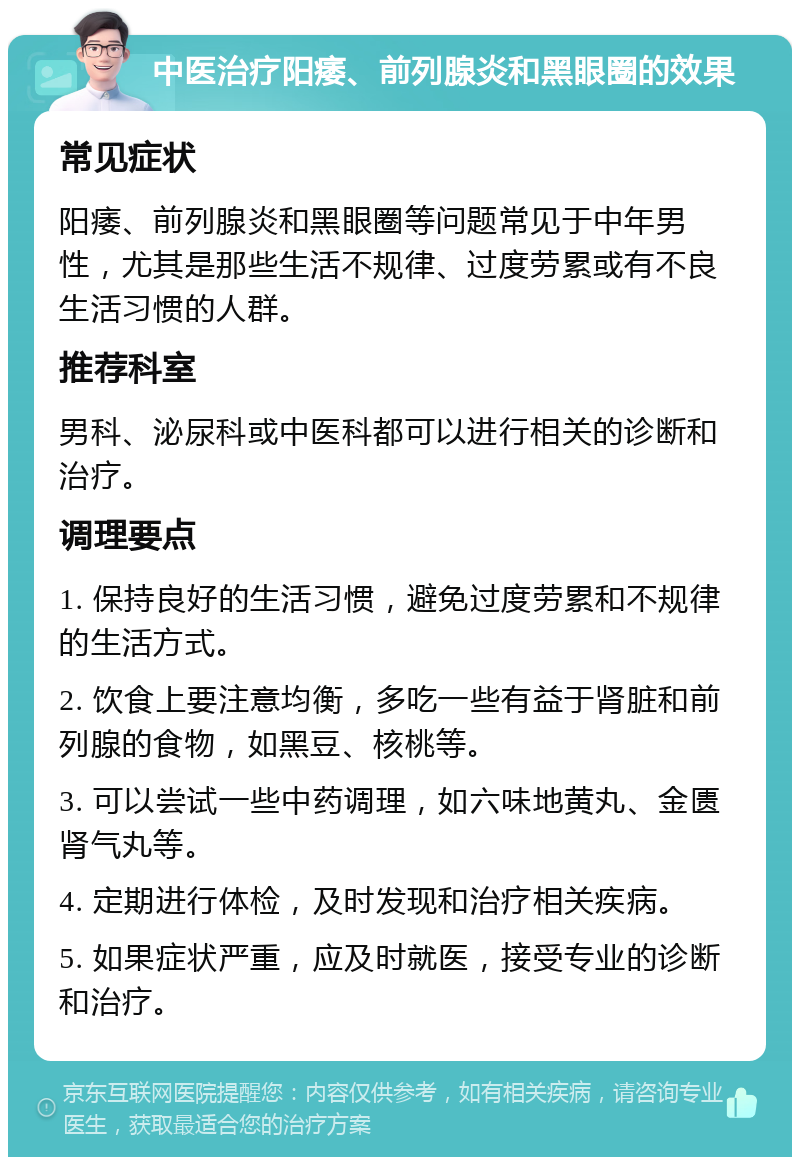 中医治疗阳痿、前列腺炎和黑眼圈的效果 常见症状 阳痿、前列腺炎和黑眼圈等问题常见于中年男性，尤其是那些生活不规律、过度劳累或有不良生活习惯的人群。 推荐科室 男科、泌尿科或中医科都可以进行相关的诊断和治疗。 调理要点 1. 保持良好的生活习惯，避免过度劳累和不规律的生活方式。 2. 饮食上要注意均衡，多吃一些有益于肾脏和前列腺的食物，如黑豆、核桃等。 3. 可以尝试一些中药调理，如六味地黄丸、金匮肾气丸等。 4. 定期进行体检，及时发现和治疗相关疾病。 5. 如果症状严重，应及时就医，接受专业的诊断和治疗。