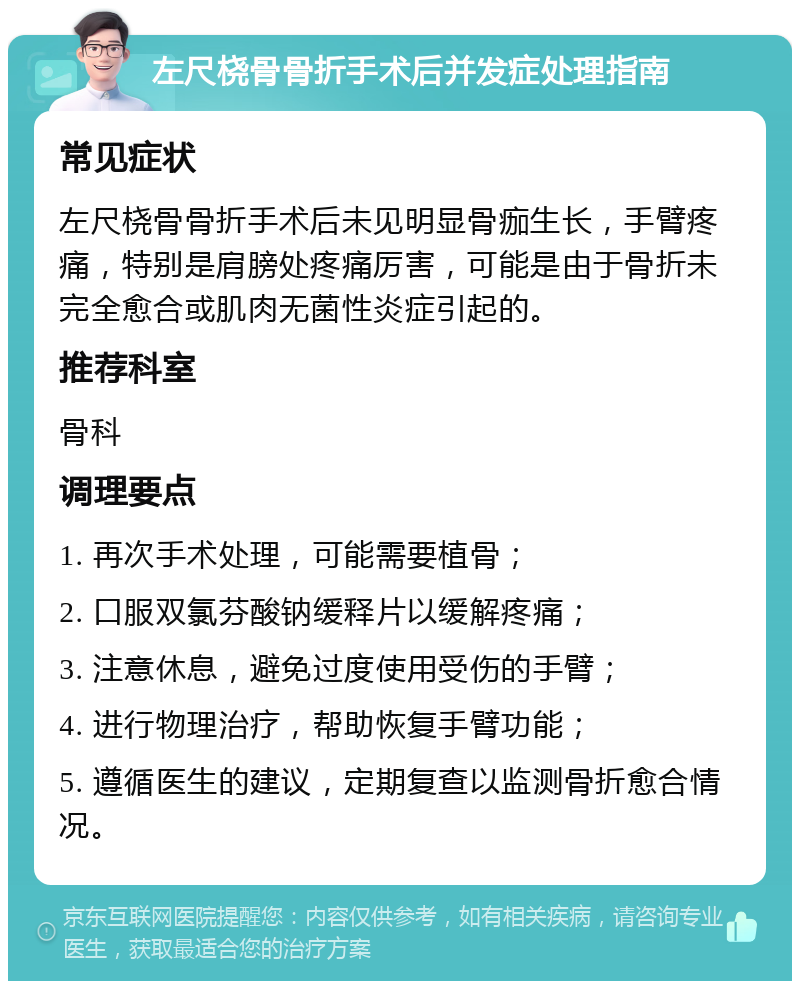 左尺桡骨骨折手术后并发症处理指南 常见症状 左尺桡骨骨折手术后未见明显骨痂生长，手臂疼痛，特别是肩膀处疼痛厉害，可能是由于骨折未完全愈合或肌肉无菌性炎症引起的。 推荐科室 骨科 调理要点 1. 再次手术处理，可能需要植骨； 2. 口服双氯芬酸钠缓释片以缓解疼痛； 3. 注意休息，避免过度使用受伤的手臂； 4. 进行物理治疗，帮助恢复手臂功能； 5. 遵循医生的建议，定期复查以监测骨折愈合情况。