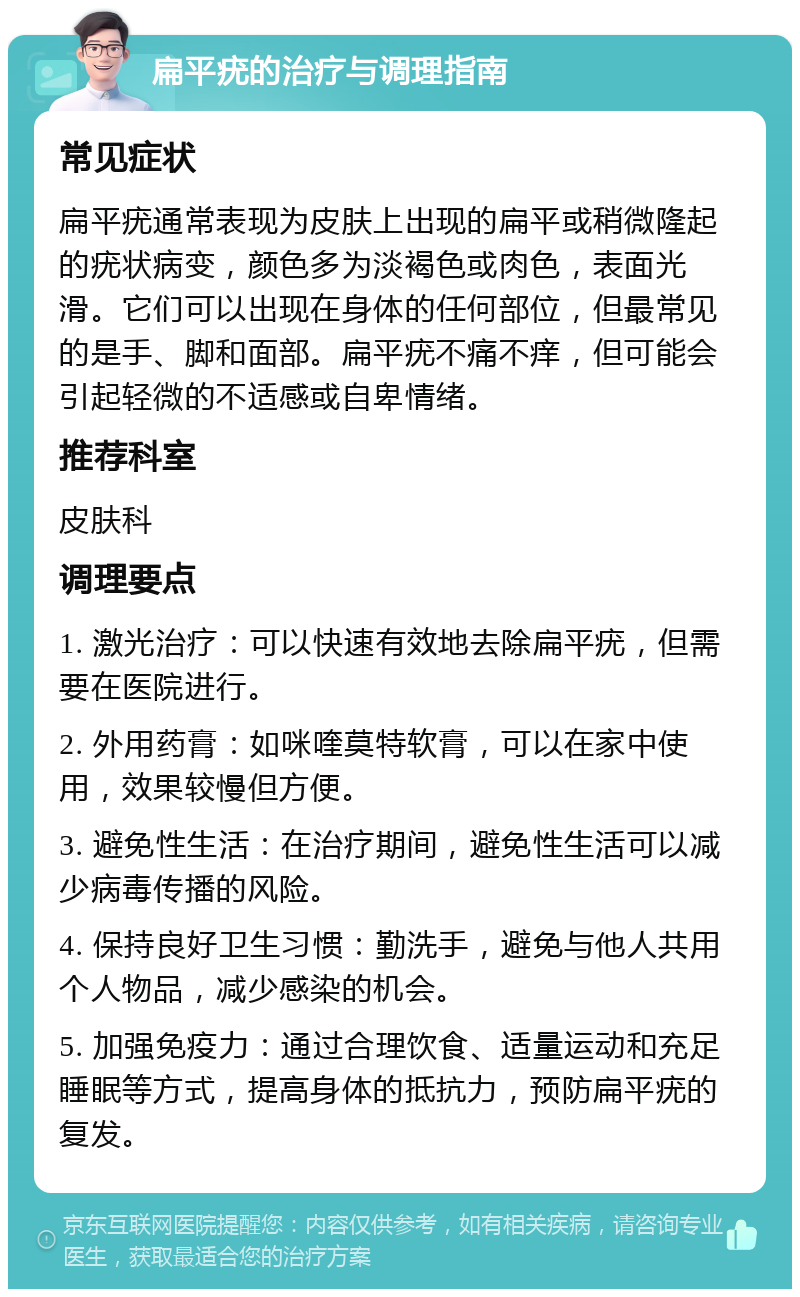 扁平疣的治疗与调理指南 常见症状 扁平疣通常表现为皮肤上出现的扁平或稍微隆起的疣状病变，颜色多为淡褐色或肉色，表面光滑。它们可以出现在身体的任何部位，但最常见的是手、脚和面部。扁平疣不痛不痒，但可能会引起轻微的不适感或自卑情绪。 推荐科室 皮肤科 调理要点 1. 激光治疗：可以快速有效地去除扁平疣，但需要在医院进行。 2. 外用药膏：如咪喹莫特软膏，可以在家中使用，效果较慢但方便。 3. 避免性生活：在治疗期间，避免性生活可以减少病毒传播的风险。 4. 保持良好卫生习惯：勤洗手，避免与他人共用个人物品，减少感染的机会。 5. 加强免疫力：通过合理饮食、适量运动和充足睡眠等方式，提高身体的抵抗力，预防扁平疣的复发。