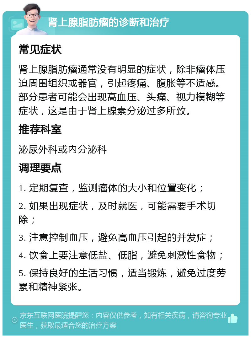 肾上腺脂肪瘤的诊断和治疗 常见症状 肾上腺脂肪瘤通常没有明显的症状，除非瘤体压迫周围组织或器官，引起疼痛、腹胀等不适感。部分患者可能会出现高血压、头痛、视力模糊等症状，这是由于肾上腺素分泌过多所致。 推荐科室 泌尿外科或内分泌科 调理要点 1. 定期复查，监测瘤体的大小和位置变化； 2. 如果出现症状，及时就医，可能需要手术切除； 3. 注意控制血压，避免高血压引起的并发症； 4. 饮食上要注意低盐、低脂，避免刺激性食物； 5. 保持良好的生活习惯，适当锻炼，避免过度劳累和精神紧张。