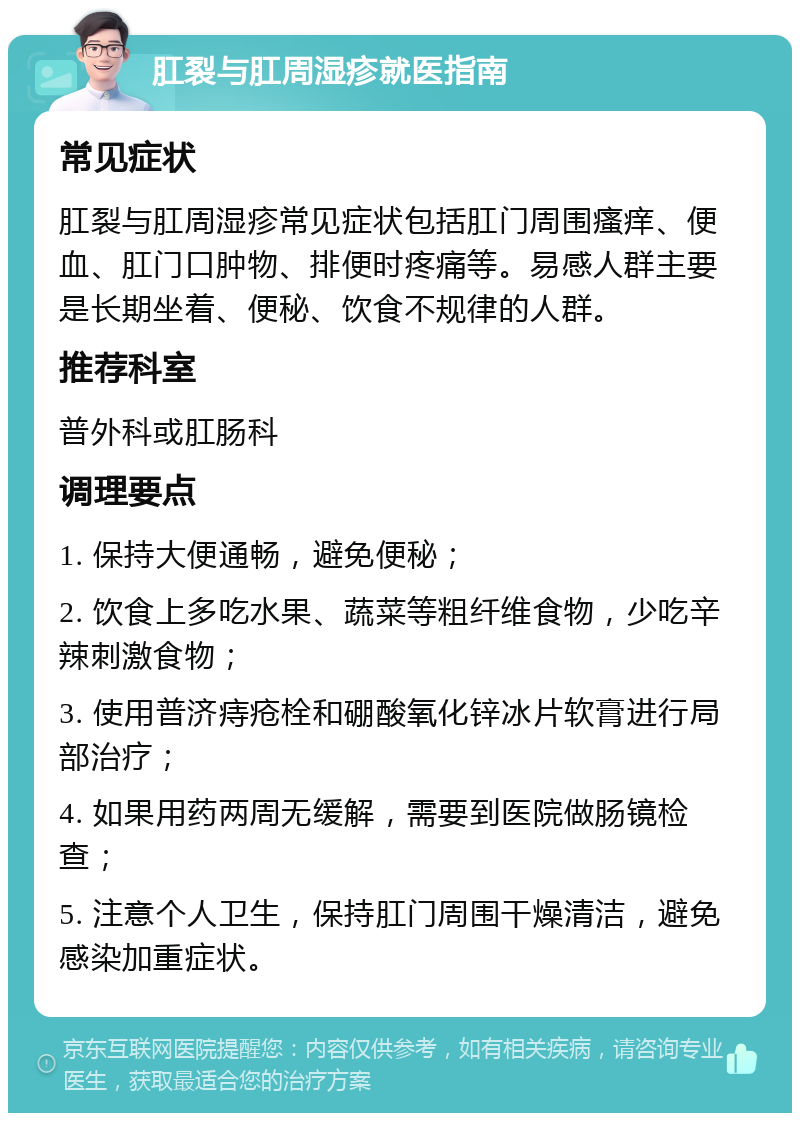 肛裂与肛周湿疹就医指南 常见症状 肛裂与肛周湿疹常见症状包括肛门周围瘙痒、便血、肛门口肿物、排便时疼痛等。易感人群主要是长期坐着、便秘、饮食不规律的人群。 推荐科室 普外科或肛肠科 调理要点 1. 保持大便通畅，避免便秘； 2. 饮食上多吃水果、蔬菜等粗纤维食物，少吃辛辣刺激食物； 3. 使用普济痔疮栓和硼酸氧化锌冰片软膏进行局部治疗； 4. 如果用药两周无缓解，需要到医院做肠镜检查； 5. 注意个人卫生，保持肛门周围干燥清洁，避免感染加重症状。