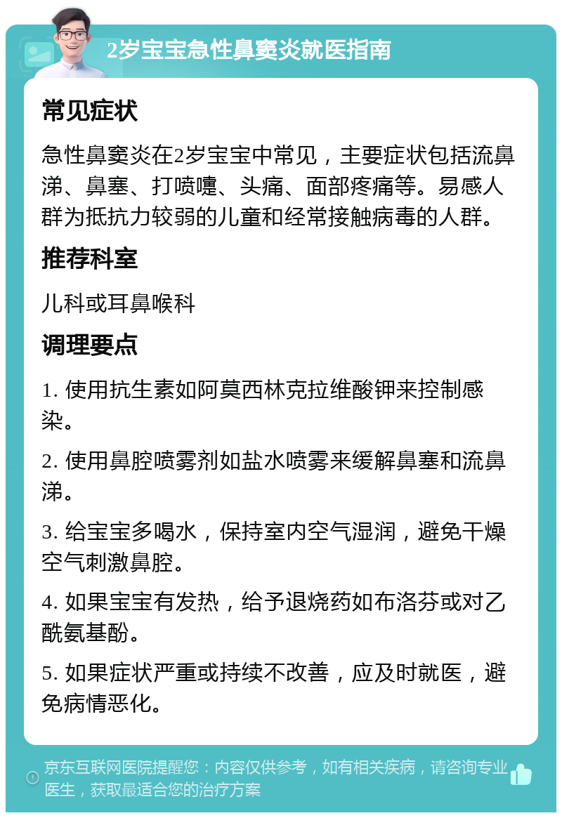 2岁宝宝急性鼻窦炎就医指南 常见症状 急性鼻窦炎在2岁宝宝中常见，主要症状包括流鼻涕、鼻塞、打喷嚏、头痛、面部疼痛等。易感人群为抵抗力较弱的儿童和经常接触病毒的人群。 推荐科室 儿科或耳鼻喉科 调理要点 1. 使用抗生素如阿莫西林克拉维酸钾来控制感染。 2. 使用鼻腔喷雾剂如盐水喷雾来缓解鼻塞和流鼻涕。 3. 给宝宝多喝水，保持室内空气湿润，避免干燥空气刺激鼻腔。 4. 如果宝宝有发热，给予退烧药如布洛芬或对乙酰氨基酚。 5. 如果症状严重或持续不改善，应及时就医，避免病情恶化。