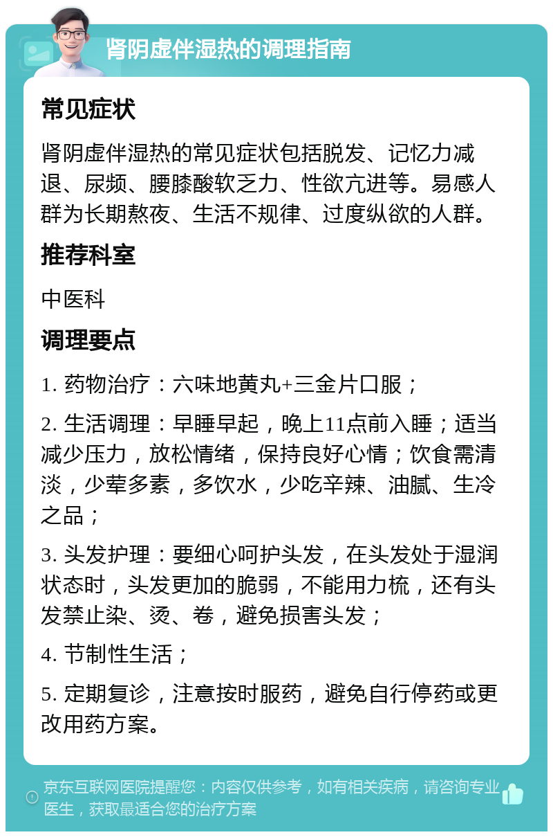 肾阴虚伴湿热的调理指南 常见症状 肾阴虚伴湿热的常见症状包括脱发、记忆力减退、尿频、腰膝酸软乏力、性欲亢进等。易感人群为长期熬夜、生活不规律、过度纵欲的人群。 推荐科室 中医科 调理要点 1. 药物治疗：六味地黄丸+三金片口服； 2. 生活调理：早睡早起，晚上11点前入睡；适当减少压力，放松情绪，保持良好心情；饮食需清淡，少荤多素，多饮水，少吃辛辣、油腻、生冷之品； 3. 头发护理：要细心呵护头发，在头发处于湿润状态时，头发更加的脆弱，不能用力梳，还有头发禁止染、烫、卷，避免损害头发； 4. 节制性生活； 5. 定期复诊，注意按时服药，避免自行停药或更改用药方案。