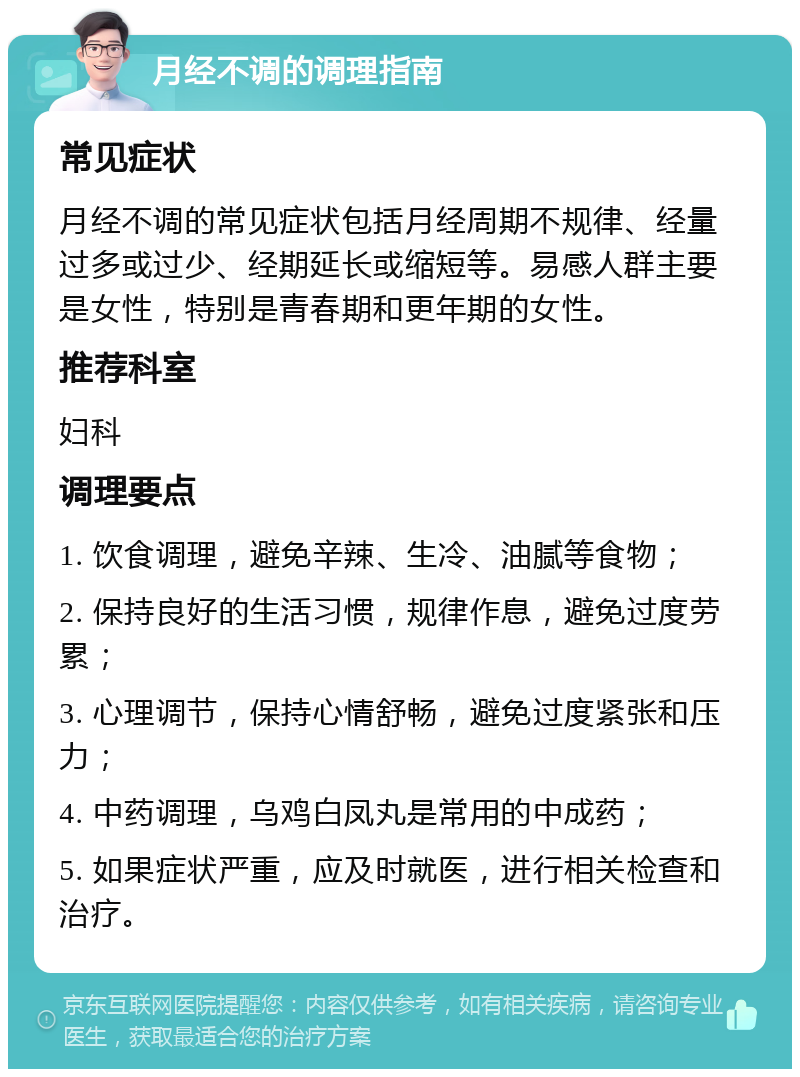 月经不调的调理指南 常见症状 月经不调的常见症状包括月经周期不规律、经量过多或过少、经期延长或缩短等。易感人群主要是女性，特别是青春期和更年期的女性。 推荐科室 妇科 调理要点 1. 饮食调理，避免辛辣、生冷、油腻等食物； 2. 保持良好的生活习惯，规律作息，避免过度劳累； 3. 心理调节，保持心情舒畅，避免过度紧张和压力； 4. 中药调理，乌鸡白凤丸是常用的中成药； 5. 如果症状严重，应及时就医，进行相关检查和治疗。