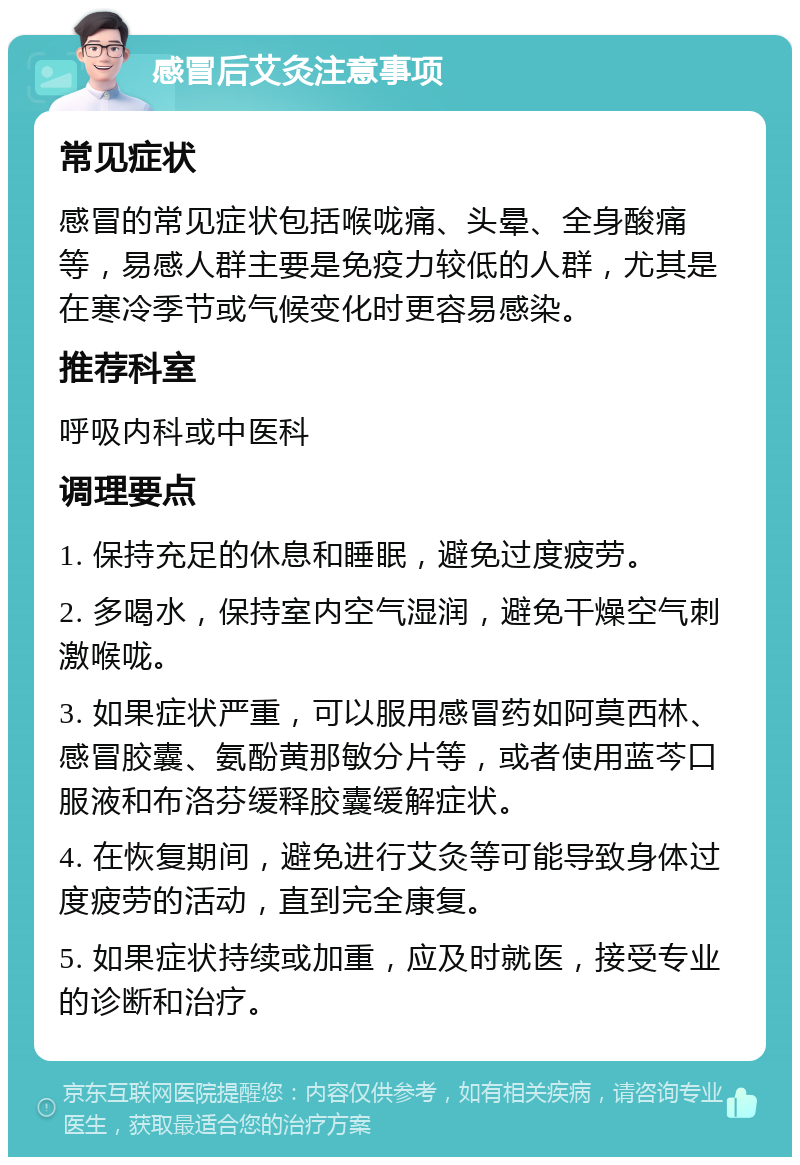 感冒后艾灸注意事项 常见症状 感冒的常见症状包括喉咙痛、头晕、全身酸痛等，易感人群主要是免疫力较低的人群，尤其是在寒冷季节或气候变化时更容易感染。 推荐科室 呼吸内科或中医科 调理要点 1. 保持充足的休息和睡眠，避免过度疲劳。 2. 多喝水，保持室内空气湿润，避免干燥空气刺激喉咙。 3. 如果症状严重，可以服用感冒药如阿莫西林、感冒胶囊、氨酚黄那敏分片等，或者使用蓝芩口服液和布洛芬缓释胶囊缓解症状。 4. 在恢复期间，避免进行艾灸等可能导致身体过度疲劳的活动，直到完全康复。 5. 如果症状持续或加重，应及时就医，接受专业的诊断和治疗。