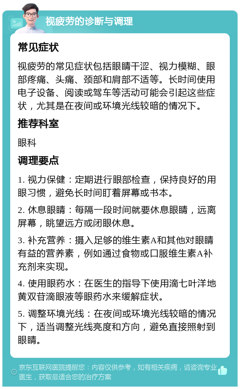 视疲劳的诊断与调理 常见症状 视疲劳的常见症状包括眼睛干涩、视力模糊、眼部疼痛、头痛、颈部和肩部不适等。长时间使用电子设备、阅读或驾车等活动可能会引起这些症状，尤其是在夜间或环境光线较暗的情况下。 推荐科室 眼科 调理要点 1. 视力保健：定期进行眼部检查，保持良好的用眼习惯，避免长时间盯着屏幕或书本。 2. 休息眼睛：每隔一段时间就要休息眼睛，远离屏幕，眺望远方或闭眼休息。 3. 补充营养：摄入足够的维生素A和其他对眼睛有益的营养素，例如通过食物或口服维生素A补充剂来实现。 4. 使用眼药水：在医生的指导下使用滴七叶洋地黄双苷滴眼液等眼药水来缓解症状。 5. 调整环境光线：在夜间或环境光线较暗的情况下，适当调整光线亮度和方向，避免直接照射到眼睛。