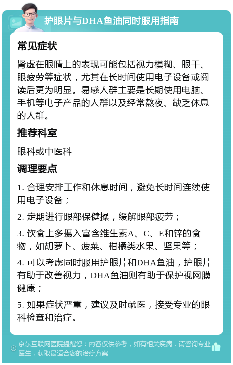 护眼片与DHA鱼油同时服用指南 常见症状 肾虚在眼睛上的表现可能包括视力模糊、眼干、眼疲劳等症状，尤其在长时间使用电子设备或阅读后更为明显。易感人群主要是长期使用电脑、手机等电子产品的人群以及经常熬夜、缺乏休息的人群。 推荐科室 眼科或中医科 调理要点 1. 合理安排工作和休息时间，避免长时间连续使用电子设备； 2. 定期进行眼部保健操，缓解眼部疲劳； 3. 饮食上多摄入富含维生素A、C、E和锌的食物，如胡萝卜、菠菜、柑橘类水果、坚果等； 4. 可以考虑同时服用护眼片和DHA鱼油，护眼片有助于改善视力，DHA鱼油则有助于保护视网膜健康； 5. 如果症状严重，建议及时就医，接受专业的眼科检查和治疗。