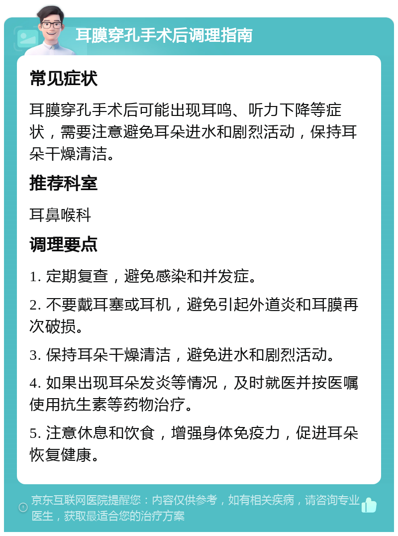 耳膜穿孔手术后调理指南 常见症状 耳膜穿孔手术后可能出现耳鸣、听力下降等症状，需要注意避免耳朵进水和剧烈活动，保持耳朵干燥清洁。 推荐科室 耳鼻喉科 调理要点 1. 定期复查，避免感染和并发症。 2. 不要戴耳塞或耳机，避免引起外道炎和耳膜再次破损。 3. 保持耳朵干燥清洁，避免进水和剧烈活动。 4. 如果出现耳朵发炎等情况，及时就医并按医嘱使用抗生素等药物治疗。 5. 注意休息和饮食，增强身体免疫力，促进耳朵恢复健康。