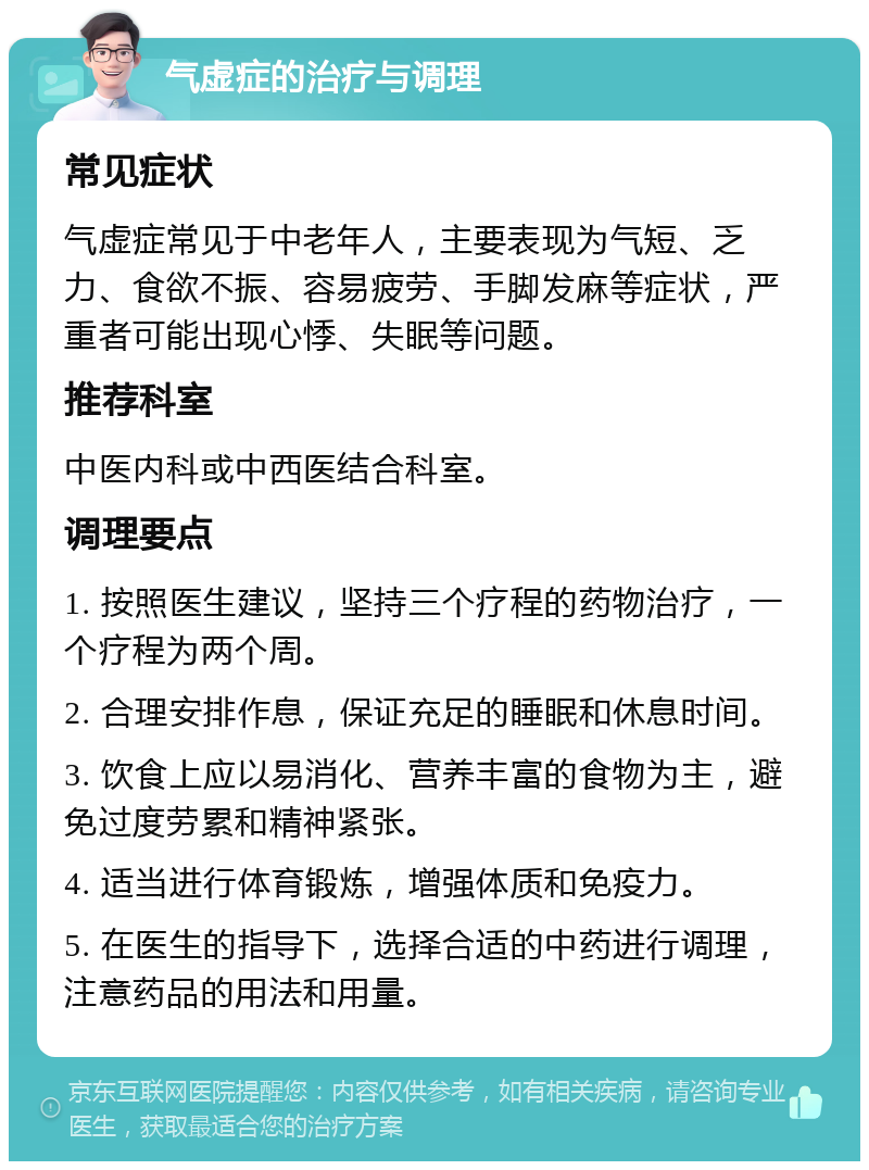 气虚症的治疗与调理 常见症状 气虚症常见于中老年人，主要表现为气短、乏力、食欲不振、容易疲劳、手脚发麻等症状，严重者可能出现心悸、失眠等问题。 推荐科室 中医内科或中西医结合科室。 调理要点 1. 按照医生建议，坚持三个疗程的药物治疗，一个疗程为两个周。 2. 合理安排作息，保证充足的睡眠和休息时间。 3. 饮食上应以易消化、营养丰富的食物为主，避免过度劳累和精神紧张。 4. 适当进行体育锻炼，增强体质和免疫力。 5. 在医生的指导下，选择合适的中药进行调理，注意药品的用法和用量。