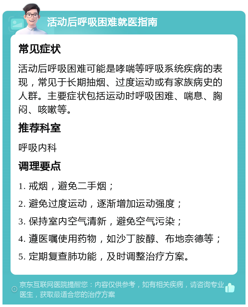 活动后呼吸困难就医指南 常见症状 活动后呼吸困难可能是哮喘等呼吸系统疾病的表现，常见于长期抽烟、过度运动或有家族病史的人群。主要症状包括运动时呼吸困难、喘息、胸闷、咳嗽等。 推荐科室 呼吸内科 调理要点 1. 戒烟，避免二手烟； 2. 避免过度运动，逐渐增加运动强度； 3. 保持室内空气清新，避免空气污染； 4. 遵医嘱使用药物，如沙丁胺醇、布地奈德等； 5. 定期复查肺功能，及时调整治疗方案。