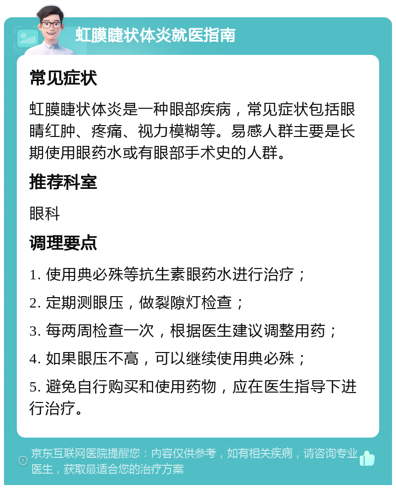 虹膜睫状体炎就医指南 常见症状 虹膜睫状体炎是一种眼部疾病，常见症状包括眼睛红肿、疼痛、视力模糊等。易感人群主要是长期使用眼药水或有眼部手术史的人群。 推荐科室 眼科 调理要点 1. 使用典必殊等抗生素眼药水进行治疗； 2. 定期测眼压，做裂隙灯检查； 3. 每两周检查一次，根据医生建议调整用药； 4. 如果眼压不高，可以继续使用典必殊； 5. 避免自行购买和使用药物，应在医生指导下进行治疗。