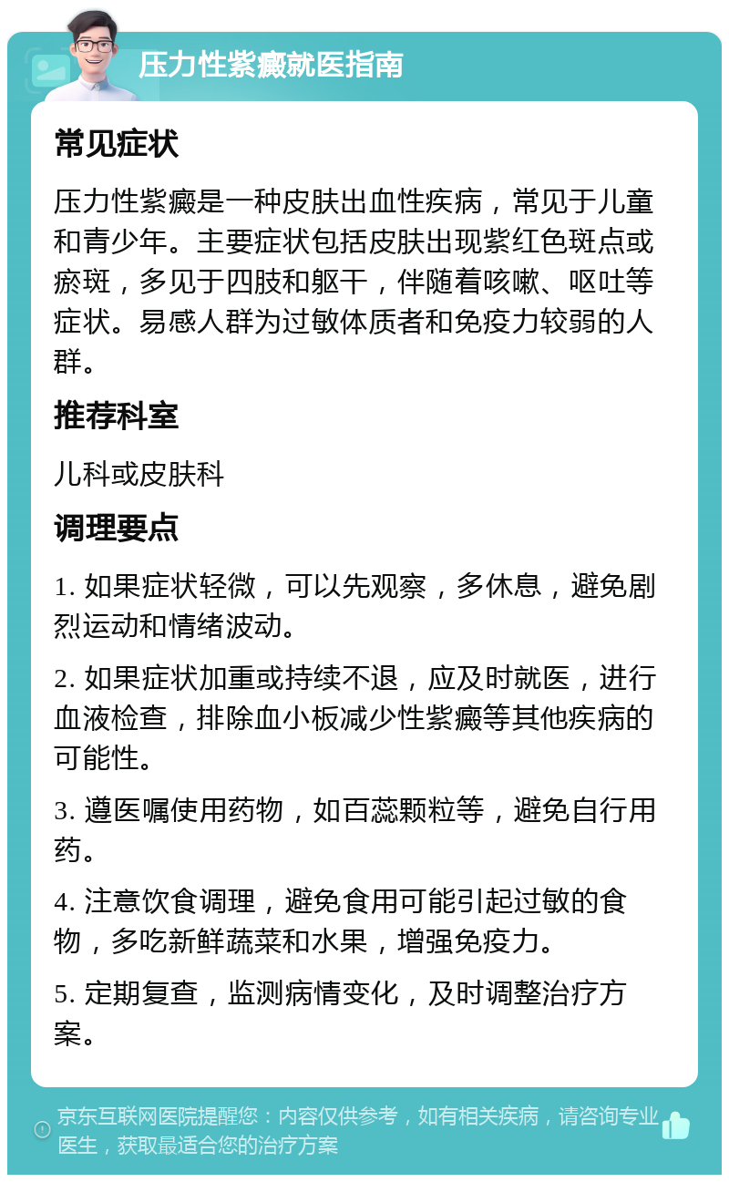 压力性紫癜就医指南 常见症状 压力性紫癜是一种皮肤出血性疾病，常见于儿童和青少年。主要症状包括皮肤出现紫红色斑点或瘀斑，多见于四肢和躯干，伴随着咳嗽、呕吐等症状。易感人群为过敏体质者和免疫力较弱的人群。 推荐科室 儿科或皮肤科 调理要点 1. 如果症状轻微，可以先观察，多休息，避免剧烈运动和情绪波动。 2. 如果症状加重或持续不退，应及时就医，进行血液检查，排除血小板减少性紫癜等其他疾病的可能性。 3. 遵医嘱使用药物，如百蕊颗粒等，避免自行用药。 4. 注意饮食调理，避免食用可能引起过敏的食物，多吃新鲜蔬菜和水果，增强免疫力。 5. 定期复查，监测病情变化，及时调整治疗方案。