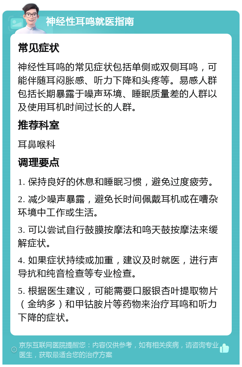 神经性耳鸣就医指南 常见症状 神经性耳鸣的常见症状包括单侧或双侧耳鸣，可能伴随耳闷胀感、听力下降和头疼等。易感人群包括长期暴露于噪声环境、睡眠质量差的人群以及使用耳机时间过长的人群。 推荐科室 耳鼻喉科 调理要点 1. 保持良好的休息和睡眠习惯，避免过度疲劳。 2. 减少噪声暴露，避免长时间佩戴耳机或在嘈杂环境中工作或生活。 3. 可以尝试自行鼓膜按摩法和鸣天鼓按摩法来缓解症状。 4. 如果症状持续或加重，建议及时就医，进行声导抗和纯音检查等专业检查。 5. 根据医生建议，可能需要口服银杏叶提取物片（金纳多）和甲钴胺片等药物来治疗耳鸣和听力下降的症状。