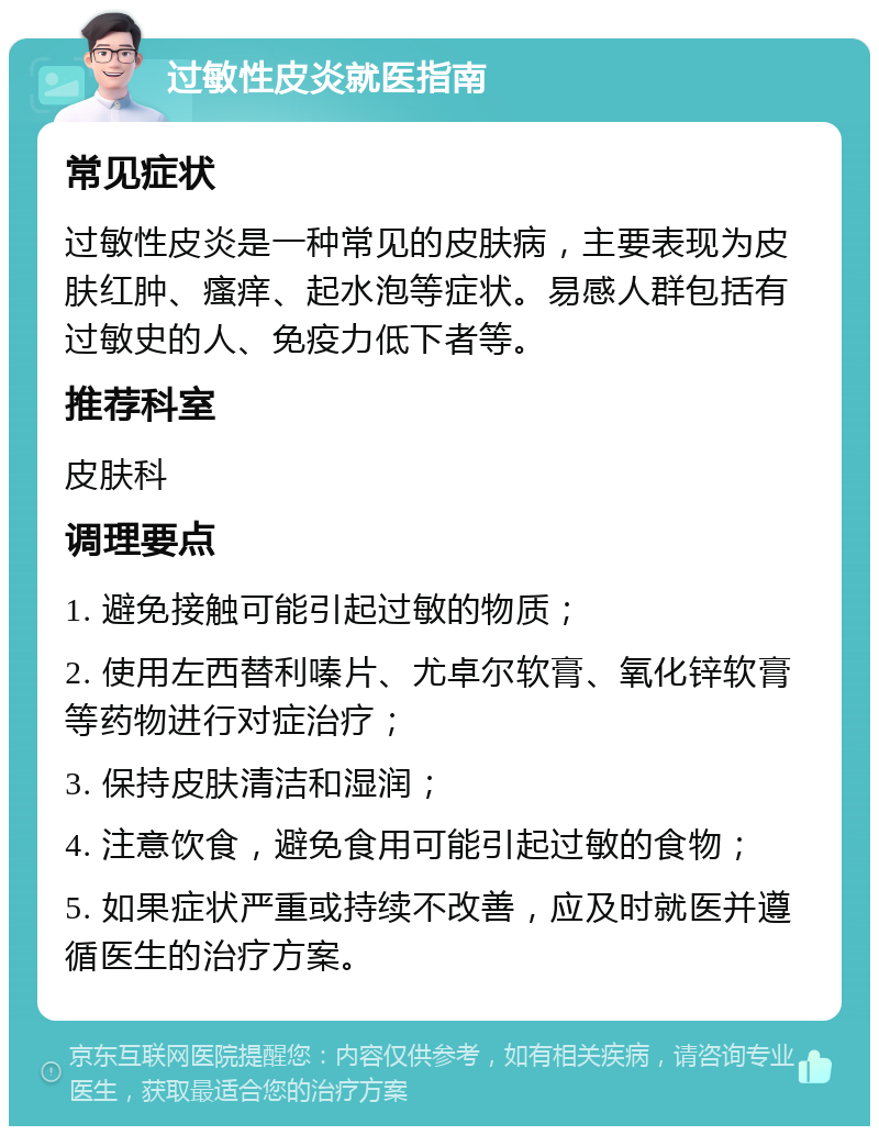 过敏性皮炎就医指南 常见症状 过敏性皮炎是一种常见的皮肤病，主要表现为皮肤红肿、瘙痒、起水泡等症状。易感人群包括有过敏史的人、免疫力低下者等。 推荐科室 皮肤科 调理要点 1. 避免接触可能引起过敏的物质； 2. 使用左西替利嗪片、尤卓尔软膏、氧化锌软膏等药物进行对症治疗； 3. 保持皮肤清洁和湿润； 4. 注意饮食，避免食用可能引起过敏的食物； 5. 如果症状严重或持续不改善，应及时就医并遵循医生的治疗方案。