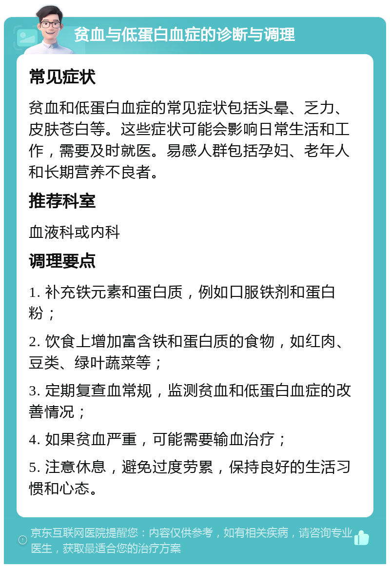 贫血与低蛋白血症的诊断与调理 常见症状 贫血和低蛋白血症的常见症状包括头晕、乏力、皮肤苍白等。这些症状可能会影响日常生活和工作，需要及时就医。易感人群包括孕妇、老年人和长期营养不良者。 推荐科室 血液科或内科 调理要点 1. 补充铁元素和蛋白质，例如口服铁剂和蛋白粉； 2. 饮食上增加富含铁和蛋白质的食物，如红肉、豆类、绿叶蔬菜等； 3. 定期复查血常规，监测贫血和低蛋白血症的改善情况； 4. 如果贫血严重，可能需要输血治疗； 5. 注意休息，避免过度劳累，保持良好的生活习惯和心态。