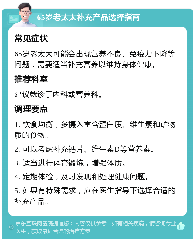 65岁老太太补充产品选择指南 常见症状 65岁老太太可能会出现营养不良、免疫力下降等问题，需要适当补充营养以维持身体健康。 推荐科室 建议就诊于内科或营养科。 调理要点 1. 饮食均衡，多摄入富含蛋白质、维生素和矿物质的食物。 2. 可以考虑补充钙片、维生素D等营养素。 3. 适当进行体育锻炼，增强体质。 4. 定期体检，及时发现和处理健康问题。 5. 如果有特殊需求，应在医生指导下选择合适的补充产品。